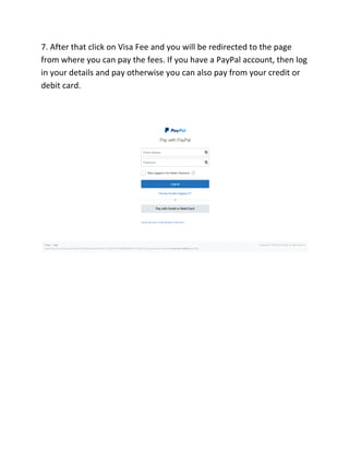 7. After that click on Visa Fee and you will be redirected to the page
from where you can pay the fees. If you have a PayPal account, then log
in your details and pay otherwise you can also pay from your credit or
debit card.
 