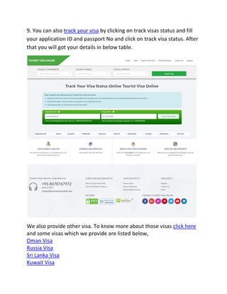 9. You can also track your visa by clicking on track visas status and fill
your application ID and passport No and click on track visa status. After
that you will got your details in below table.
We also provide other visa. To know more about those visas click here
and some visas which we provide are listed below,
Oman Visa
Russia Visa
Sri Lanka Visa
Kuwait Visa
 