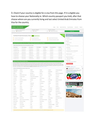 3. Check if your country is eligible for e-visa from this page. If it is eligible you
have to choose your Nationality ie. Which country passport you hold, after that
choose where are you currently living and last select United Arab Emirates from
Visa for the country.
 
