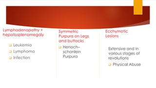 Lymphadenopathy + 
hepatosplenomegaly 
 Leukemia 
 Lymphoma 
 Infection 
Symmetric 
Purpura on Legs 
and buttocks 
 Henoch– 
schonlein 
Purpura 
Ecchymotic 
Lesions 
Extensive and in 
various stages of 
revolutions 
 Physical Abuse 
 