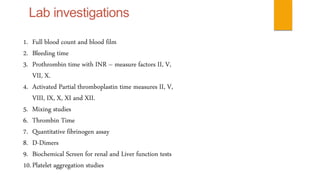 1. Full blood count and blood film 
2. Bleeding time 
3. Prothrombin time with INR – measure factors II, V, 
VII, X. 
4. Activated Partial thromboplastin time measures II, V, 
VIII, IX, X, XI and XII. 
5. Mixing studies 
6. Thrombin Time 
7. Quantitative fibrinogen assay 
8. D-Dimers 
9. Biochemical Screen for renal and Liver function tests 
10. Platelet aggregation studies 
 