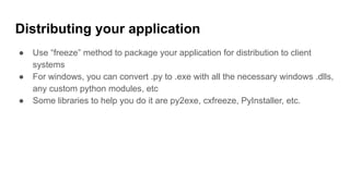 Distributing your application
● Use “freeze” method to package your application for distribution to client
systems
● For windows, you can convert .py to .exe with all the necessary windows .dlls,
any custom python modules, etc
● Some libraries to help you do it are py2exe, cxfreeze, PyInstaller, etc.
 