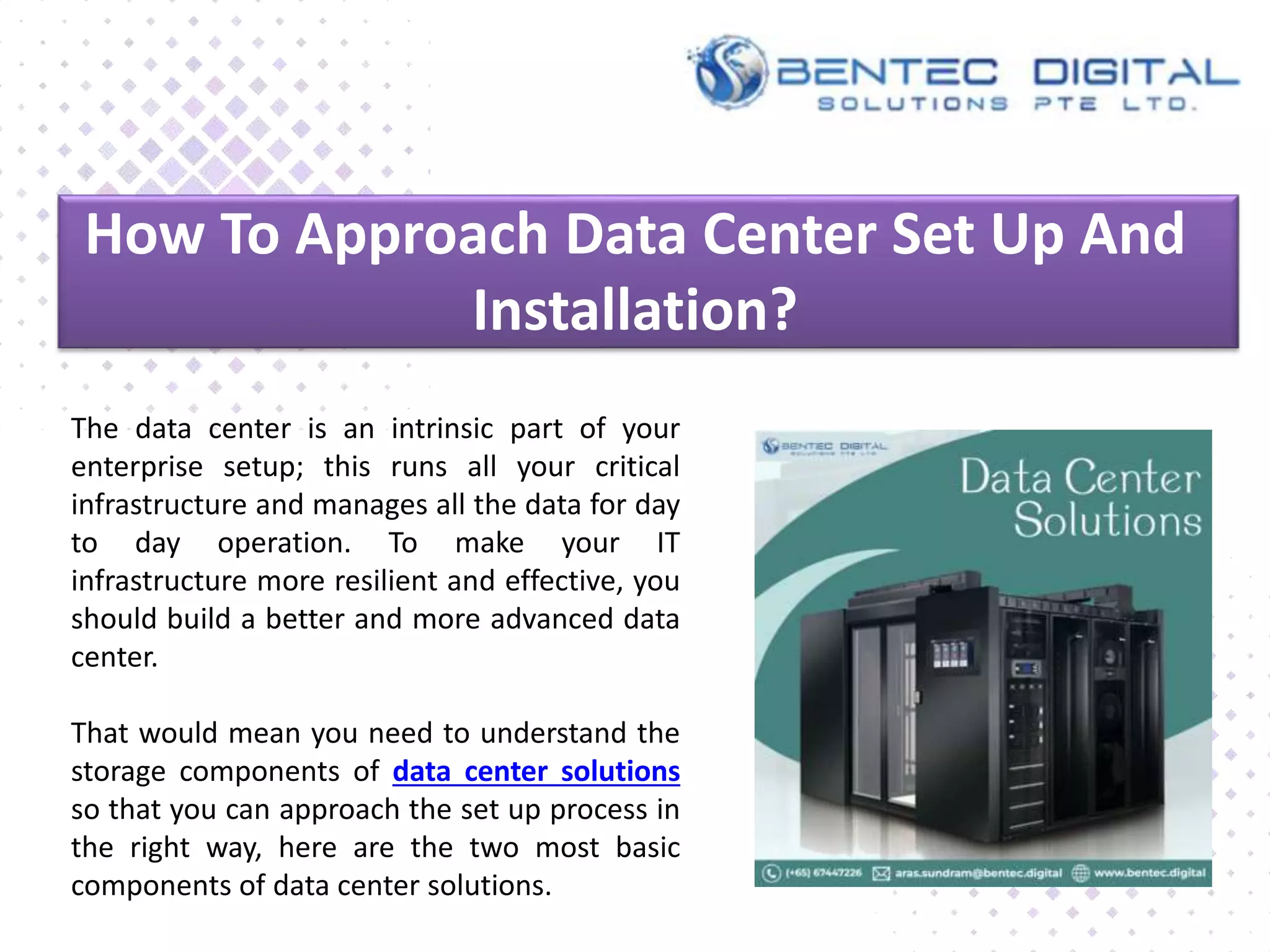 How To Approach Data Center Set Up And
Installation?
The data center is an intrinsic part of your
enterprise setup; this runs all your critical
infrastructure and manages all the data for day
to day operation. To make your IT
infrastructure more resilient and effective, you
should build a better and more advanced data
center.
That would mean you need to understand the
storage components of data center solutions
so that you can approach the set up process in
the right way, here are the two most basic
components of data center solutions.
 
