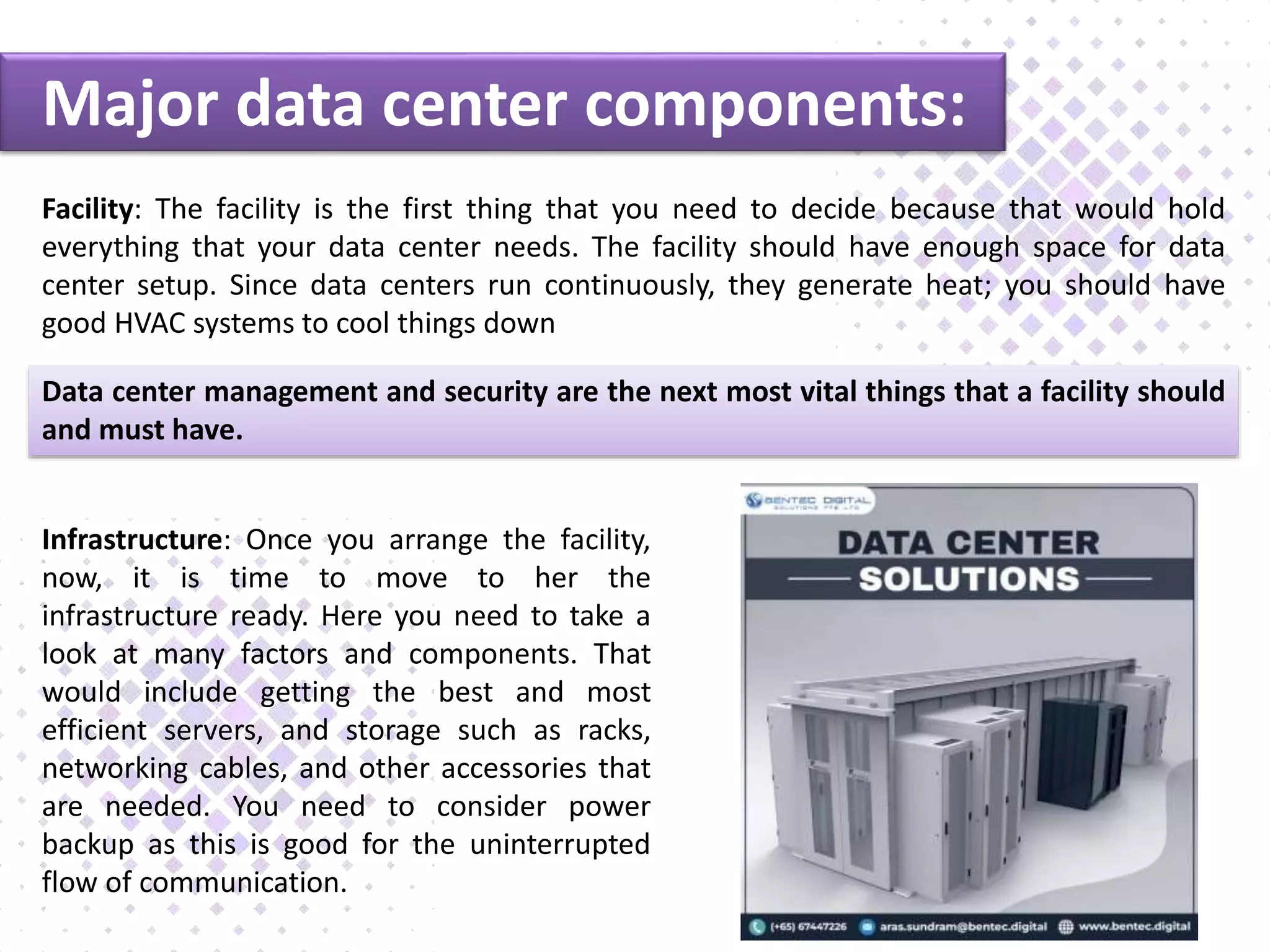 Major data center components:
Facility: The facility is the first thing that you need to decide because that would hold
everything that your data center needs. The facility should have enough space for data
center setup. Since data centers run continuously, they generate heat; you should have
good HVAC systems to cool things down
Data center management and security are the next most vital things that a facility should
and must have.
Infrastructure: Once you arrange the facility,
now, it is time to move to her the
infrastructure ready. Here you need to take a
look at many factors and components. That
would include getting the best and most
efficient servers, and storage such as racks,
networking cables, and other accessories that
are needed. You need to consider power
backup as this is good for the uninterrupted
flow of communication.
 