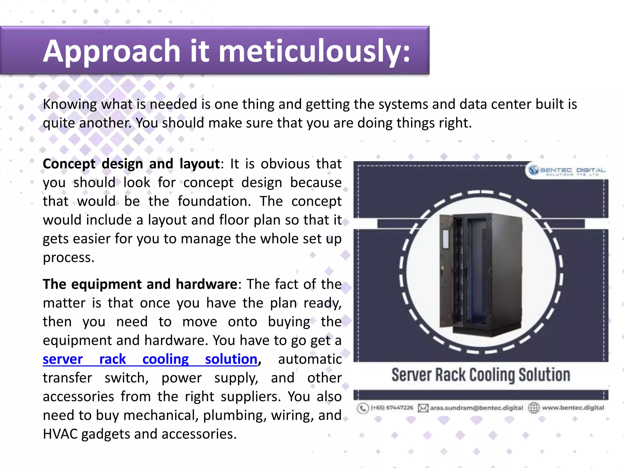 Approach it meticulously:
Knowing what is needed is one thing and getting the systems and data center built is
quite another. You should make sure that you are doing things right.
Concept design and layout: It is obvious that
you should look for concept design because
that would be the foundation. The concept
would include a layout and floor plan so that it
gets easier for you to manage the whole set up
process.
The equipment and hardware: The fact of the
matter is that once you have the plan ready,
then you need to move onto buying the
equipment and hardware. You have to go get a
server rack cooling solution, automatic
transfer switch, power supply, and other
accessories from the right suppliers. You also
need to buy mechanical, plumbing, wiring, and
HVAC gadgets and accessories.
 