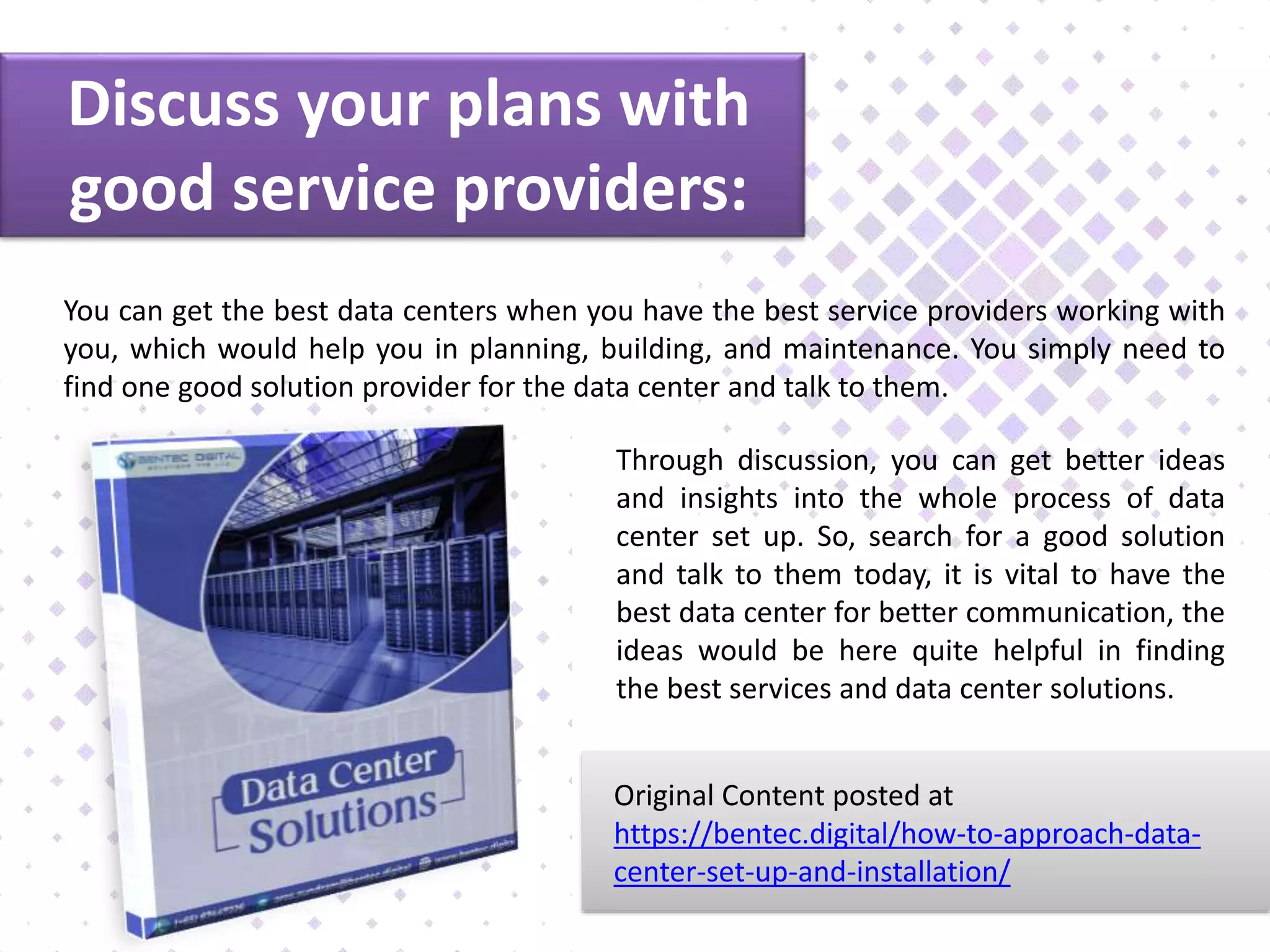 Discuss your plans with
good service providers:
You can get the best data centers when you have the best service providers working with
you, which would help you in planning, building, and maintenance. You simply need to
find one good solution provider for the data center and talk to them.
Through discussion, you can get better ideas
and insights into the whole process of data
center set up. So, search for a good solution
and talk to them today, it is vital to have the
best data center for better communication, the
ideas would be here quite helpful in finding
the best services and data center solutions.
Original Content posted at
https://bentec.digital/how-to-approach-data-
center-set-up-and-installation/
 