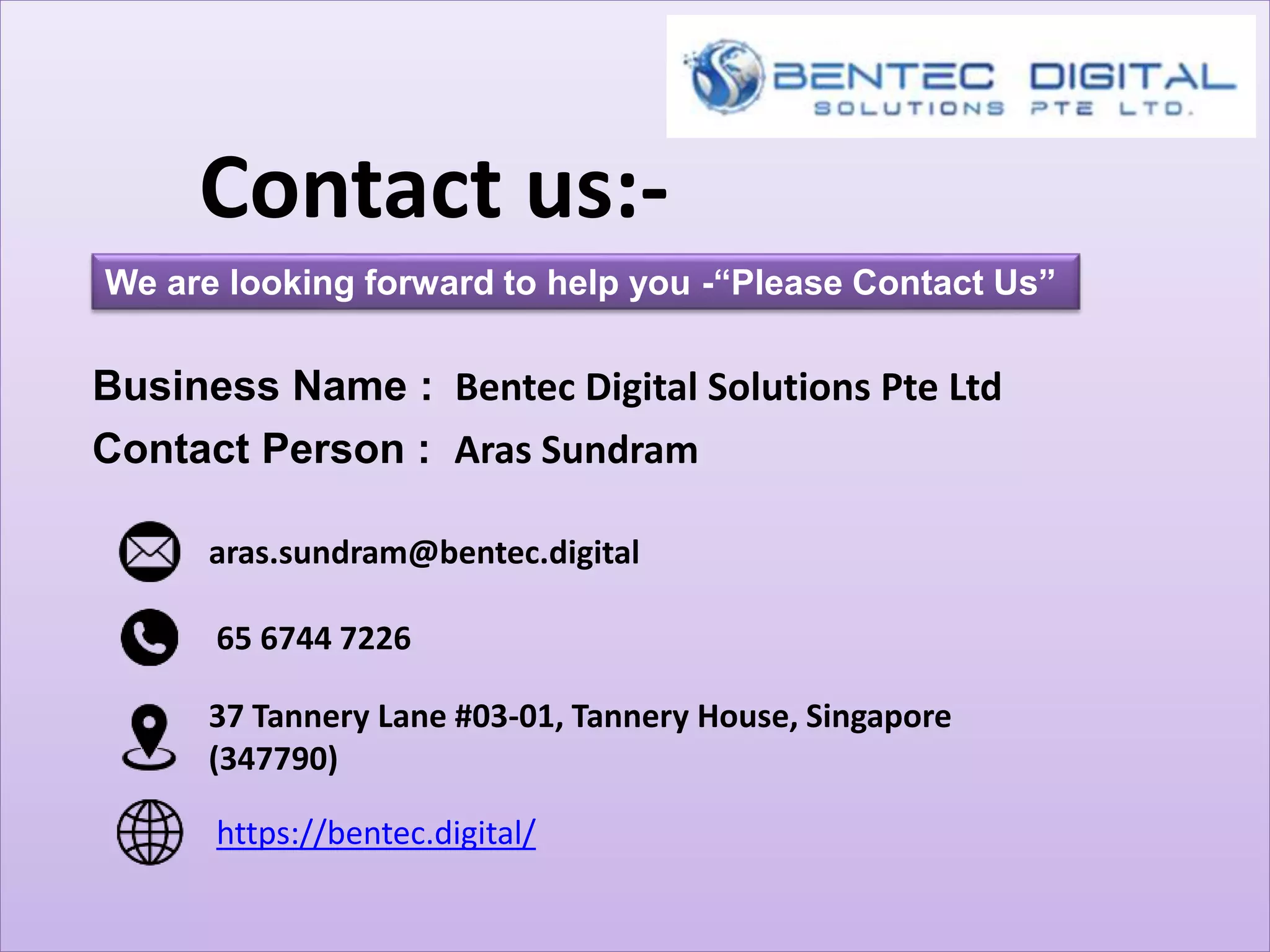 Contact us:-
We are looking forward to help you -“Please Contact Us”
aras.sundram@bentec.digital
Business Name : Bentec Digital Solutions Pte Ltd
https://bentec.digital/
37 Tannery Lane #03-01, Tannery House, Singapore
(347790)
Contact Person : Aras Sundram
65 6744 7226
 