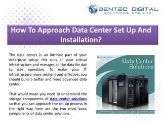 How To Approach Data Center Set Up And
Installation?
The data center is an intrinsic part of your
enterprise setup; this runs all your critical
infrastructure and manages all the data for day
to day operation. To make your IT
infrastructure more resilient and effective, you
should build a better and more advanced data
center.
That would mean you need to understand the
storage components of data center solutions
so that you can approach the set up process in
the right way, here are the two most basic
components of data center solutions.
 