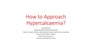 How to Approach
Hypercalcaemia?
Adeel Rafi Ahmed
MB BCh BAO MRCPI MRCP(UK) PGDip (ClinEd)
Holder of European Certificate in Nephrology and European Speciality Exam in Nephrology
Renal and Internal Medicine Registrar
Adjunct Clinical Lecturer UCC
University Hospital Waterford, Ireland
 