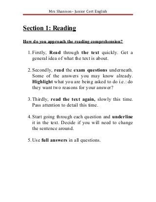 Mrs Shannon– Junior Cert English



Section 1: Reading
How do you approach the reading comprehension?

  1. Firstly, Read through the text quickly. Get a
     general idea of what the text is about.

  2. Secondly, read the exam questions underneath.
     Some of the answers you may know already.
     Highlight what you are being asked to do i.e.: do
     they want two reasons for your answer?

  3. Thirdly, read the text again, slowly this time.
     Pass attention to detail this time.

  4. Start going through each question and underline
     it in the text. Decide if you will need to change
     the sentence around.

  5. Use full answers in all questions.
 