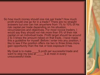 <ul><li>So how much money should one risk per trade? How much profit should one go for in a trade? There are no straight a...