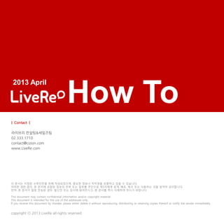 How To
copyright ⓒ 2013 LiveRe all rights reserved.
이 문서는 지정된 수취인만을 위해 작성되었으며, 중요한 정보나 저작권을 포함하고 있을 수 있습니다.
어떠한 권한 없이, 본 문서에 포함된 정보의 전부 또는 일부를 무단으로 제3자에게 공개, 배포, 복사 또는 사용하는 것을 엄격히 금지합니다.
만약, 본 문서가 잘못 전송된 경우, 발신인 또는 당사에 알려주시고, 본 문서를 즉시 삭제하여 주시기 바랍니다.
This document may contain confidential information and/or copyright material.
This document is intended for the use of the addressee only.
If you receive this document by mistake, please either delete it without reproducing, distributing or retaining copies thereof or notify the sender immediately.
2013 April
| Contact |
라이브리 컨설팅&세일즈팀
02.333.1710
contact@cizion.com
www.LiveRe.com
 