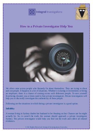 How to a Private Investigator Help You
We often come across people who blatantly lie about themselves. They are trying to cheat
and con people. It happens in a lot of situations. Whether it is dating or investments or hiring
an employee, there is a chance of coming across such dishonest people. To save yourself
from being cheated, you at times need to hire private investigators. Private investigators will
help you to discreetly investigate the authenticity of these people.
Following are the situations in which hiring a private investigator is a good option.
Infidelity
A woman living in Sydney doubts her husband to be cheating on her. Chances are he might
actually be. So, to unveil the truth, the woman should approach a private investigator
Sydney. The private investigator would help you find out the truth and collect all related
evidences.
© All Rights Reserved. Integral Investigations Australia.
 