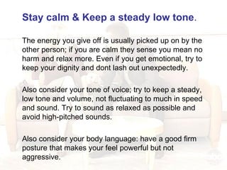 Stay calm & Keep a steady low tone .   The energy you give off is usually picked up on by the other person; if you are calm they sense you mean no harm and relax more. Even if you get emotional, try to keep your dignity and dont lash out unexpectedly. Also consider your tone of voice; try to keep a steady, low tone and volume, not fluctuating to much in speed and sound. Try to sound as relaxed as possible and avoid high-pitched sounds.  Also consider your body language: have a good firm posture that makes your feel powerful but not aggressive. 