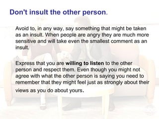 Don't insult the other person .  Avoid to, in any way, say something that might be taken as an insult. When people are angry they are much more sensitive and will take even the smallest comment as an insult. Express that you are  willing to listen  to the other person and respect them. Even though you might not agree with what the other person is saying you need to remember that they might feel just as strongly about their views as you do about yours . 
