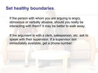 Set healthy boundaries .   If the person with whom you are arguing is angry, obnoxious or verbally abusive, should you really be interacting with them? It may be better to walk away. If the argument is with a clerk, salesperson, etc. ask to speak with their supervisor. If a supervisor isnt immediately available, get a phone number. 