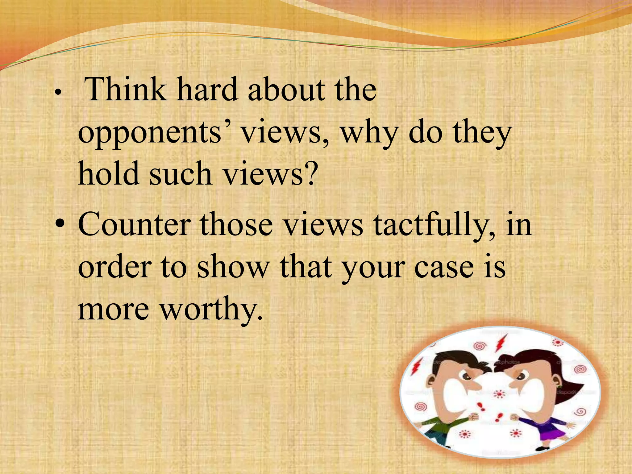 • Think hard about the
  opponents’ views, why do they
  hold such views?
• Counter those views tactfully, in
  order to show that your case is
  more worthy.
 