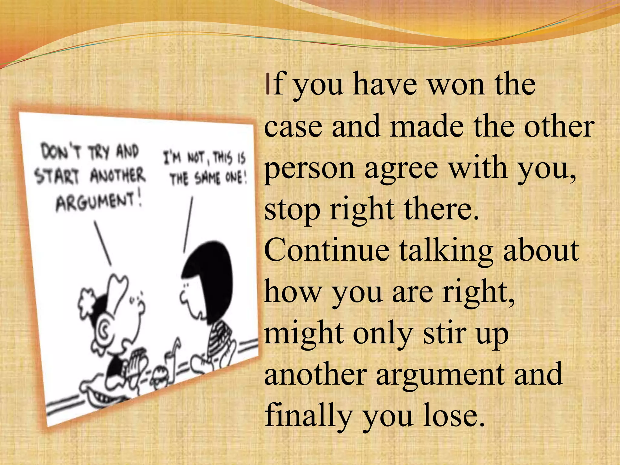 If you have won the
case and made the other
person agree with you,
stop right there.
Continue talking about
how you are right,
might only stir up
another argument and
finally you lose.
 