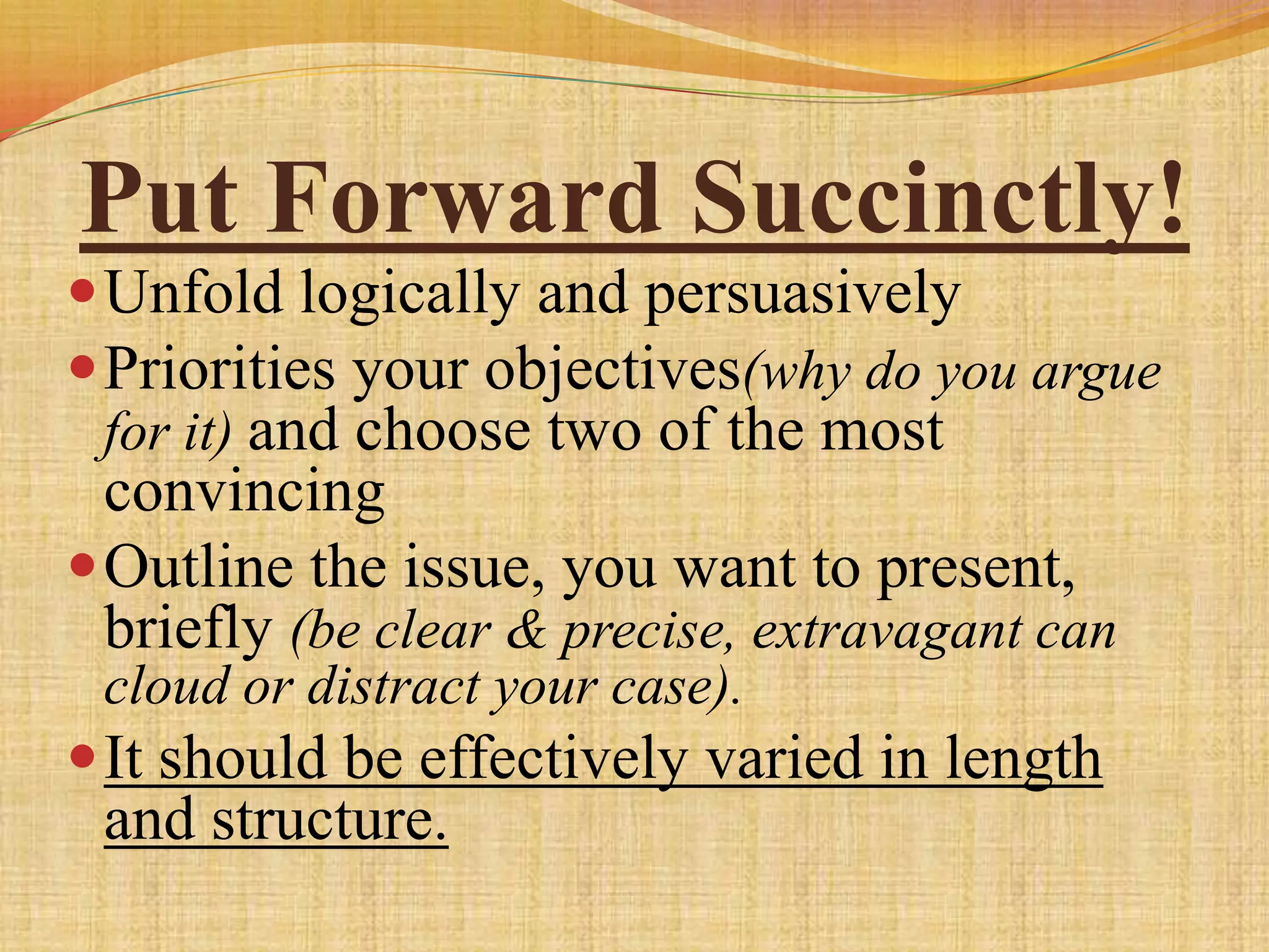 Put Forward Succinctly!
 Unfold logically and persuasively
 Priorities your objectives(why do you argue
 for it) and choose two of the most
  convincing
 Outline the issue, you want to present,
  briefly (be clear & precise, extravagant can
 cloud or distract your case).
 It should be effectively varied in length
 and structure.
 