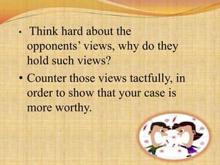 • Think hard about the
  opponents’ views, why do they
  hold such views?
• Counter those views tactfully, in
  order to show that your case is
  more worthy.
 