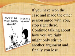 If you have won the
case and made the other
person agree with you,
stop right there.
Continue talking about
how you are right,
might only stir up
another argument and
finally you lose.
 