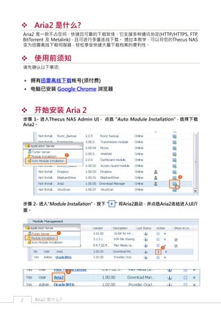 ™™ Aria2 是什么?
Aria2 是一款不占空间、快速且可靠的下载软体、它支援多种通讯协定(HTTP/HTTPS, FTP,
BitTorrent 及 Metalink)，且可进行多重连线下载。 透过本教学，可以将您的Thecus NAS
变为迅雷离线下载伺服器，轻松享受快速大量下载档案的便利性。

™™ 使用前须知
请先确认以下事项:

•• 拥有迅雷离线下载帐号(须付费)
•• 电脑已安装 Google Chrome 浏览器

™™ 开始安装 Aria 2
步骤 1- 进入Thecus NAS Admin UI， 点选 "Auto Module Installation" ，选择下载
Aria2。

步骤 2- 进入"Module Installation"，按下 "
面。

2

Aria2 是什么?

" 将Aria2启动，并点选Aria2连结进入UI介

 