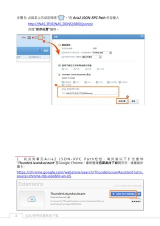 步骤 5- 点选右上方设定按钮 "

"。1在 Aria2 JSON-RPC Path 栏位输入

http://[NAS_IP]或[NAS_DDNS]:6800/jsonrpc
	

点选"保存设置 "储存。

1　若没有看见Aria2 JSON-RPC Path栏位，请安装以下扩充套件
"ThunderLixianAssistant "至Google Chrome。重新整理迅雷离线下载 网页后，请重复步
骤 5。
https://chrome.google.com/webstore/search/ThunderLixianAssistant?utm_
source=chrome-ntp-icon&hl=en-US

4

设定/使用迅雷离线下载

 
