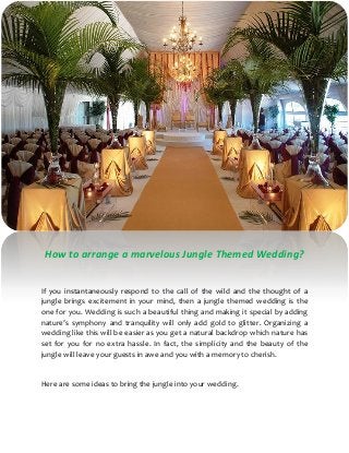 How to arrange a marvelous Jungle Themed Wedding?
If you instantaneously respond to the call of the wild and the thought of a
jungle brings excitement in your mind, then a jungle themed wedding is the
one for you. Wedding is such a beautiful thing and making it special by adding
nature’s symphony and tranquility will only add gold to glitter. Organizing a
wedding like this will be easier as you get a natural backdrop which nature has
set for you for no extra hassle. In fact, the simplicity and the beauty of the
jungle will leave your guests in awe and you with a memory to cherish.
Here are some ideas to bring the jungle into your wedding.
 