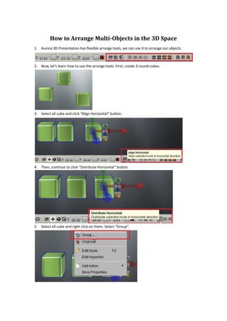 How to Arrange Multi-Objects in the 3D Space
1. Aurora 3D Presentation has flexible arrange tools, we can use it to arrange our objects.



2. Now, let’s learn how to use the arrange tools. First, create 3 round-cubes.




3. Select all cube and click “Align Horizontal” button.




4. Then, continue to click “Distribute Horizontal” button.




5. Select all cube and right click on them. Select “Group”.
 