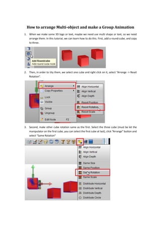 How to arrange Multi-object and make a Group Animation
1. When we make some 3D logo or text, maybe we need use multi shape or text, so we need
   arrange them. In this tutorial, we can learn how to do this. First, add a round-cube, and copy
   to three.




2. Then, in order to tity them, we select one cube and right click on it, select “Arrange -> Reset
   Rotation”.




3. Second, make other cube rotation same as the first. Select the three cube (must be let the
   manipulator on the first cube, you can select the first cube at last), click “Arrange” button and
   select “Same Rotation”
 