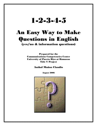 1-2-3-4-5
An Easy Way to Make
Questions in English
(yes/no & information questions)
Prepared for the
Communications Competencies Center
University of Puerto Rico at Humacao
Title V Project
Aníbal Muñoz Claudio
August 2006
 