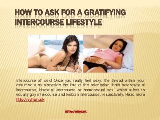 HOW TO ASK FOR A GRATIFYING
INTERCOURSE LIFESTYLE




Intercourse oh sex! Once you really feel sexy, the thread within your
assumed runs alongside the line of the orientation, both heterosexual
intercourse, bisexual intercourse or homosexual sex, which refers to
equally gay intercourse and lesbian intercourse, respectively. Read more
http://vyhon.sk

                           HTTP://VYHON.SK
 