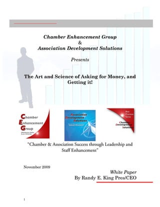 Chamber Enhancement Group
                         &
         Association Development Solutions

                         Presents


The Art and Science of Asking for Money, and
                 Getting it!




    “Chamber & Association Success through Leadership and
                   Staff Enhancement”


November 2009
                                          White Paper
                           By Randy E. King Pres/CEO



1
 
