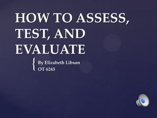 HOW TO ASSESS,
TEST, AND
EVALUATE
  {   By Elizabeth Libson
      OT 6243
 