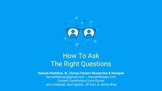 How To Ask
The Right Questions
Hannah Fiechtner, Sr. Human Factors Researcher & Designer
hannahfdesign@gmail.com | hannahfdesign.com
Content Contributors from Cerner:
Jen Lundquist, Saul Aguilar, Jill Kurz, & James Bray
 