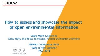 1
How to assess and showcase the impact
of open environmental information
Jaana Mäkelä, Spatineo
Kaisu Harju and Riitta Teiniranta, Finnish Environment Institute
INSPIRE Conference 2018
Make it work together
19.9.2018
www.spatineo.com
 