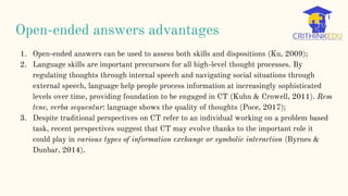 Open-ended answers advantages
1. Open-ended answers can be used to assess both skills and dispositions (Ku, 2009);
2. Language skills are important precursors for all high-level thought processes. By
regulating thoughts through internal speech and navigating social situations through
external speech, language help people process information at increasingly sophisticated
levels over time, providing foundation to be engaged in CT (Kuhn & Crowell, 2011). Rem
tene, verba sequentur: language shows the quality of thoughts (Poce, 2017);
3. Despite traditional perspectives on CT refer to an individual working on a problem based
task, recent perspectives suggest that CT may evolve thanks to the important role it
could play in various types of information exchange or symbolic interaction (Byrnes &
Dunbar, 2014).
 
