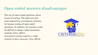 Open-ended answers disadvantages
The use of open-ended questions raises
issues of scoring. The high cost and
rater subjectivity are frequent concerns
for human scoring of open ended
questions. In addition, for teachers could
be difficult to design valid assessment
methods (Poce, 2017).
Automated scoring could be a viable
solution to these concerns. (Liu, 2014).
 