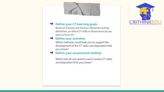 ➔ Define your CT learning goals
Based on Facione and Jiménez-Aleixandre & Puig
definitions, on which CT skills or dispositions do you
want to focus on?
➔ Define your activities
Which methods could help you to support the
development of the CT skills and disposition that
you chose?
➔ Define your assessment method
Which tool do you want to use to assess CT skills
and disposition that you chose?
 