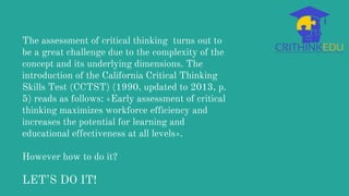 The assessment of critical thinking turns out to
be a great challenge due to the complexity of the
concept and its underlying dimensions. The
introduction of the California Critical Thinking
Skills Test (CCTST) (1990, updated to 2013, p.
5) reads as follows: «Early assessment of critical
thinking maximizes workforce efficiency and
increases the potential for learning and
educational effectiveness at all levels».
However how to do it?
LET’S DO IT!
 