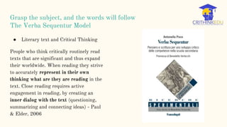 Grasp the subject, and the words will follow
The Verba Sequentur Model
● Literary text and Critical Thinking
People who think critically routinely read
texts that are significant and thus expand
their worldwide. When reading they strive
to accurately represent in their own
thinking what are they are reading in the
text. Close reading requires active
engagement in reading, by creating an
inner dialog with the text (questioning,
summarizing and connecting ideas) - Paul
& Elder, 2006
 