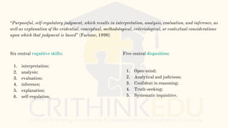 “Purposeful, self-regulatory judgment, which results in interpretation, analysis, evaluation, and inference, as
well as explanation of the evidential, conceptual, methodological, criteriological, or contextual considerations
upon which that judgment is based” (Facione, 1990)
Six central cognitive skills:
1. interpretation;
2. analysis;
3. evaluation;
4. inference;
5. explanation;
6. self-regulation.
Five central disposition:
1. Open-mind;
2. Analytical and judicious;
3. Confident in reasoning;
4. Truth-seeking;
5. Systematic inquisitive.
 