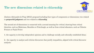 The new dimensions related to citizenship
Jiménez-Aleixandre & Puig (2012) proposed including four types of components or dimensions: two related
to purposeful judgment and two related to citizenship.
The second set of dimensions is connected with a second meaning for critical, drawing from critical
theorists, such as Habermas, Bourdieu or Fairclough, as well as from critical educators, such as Célestin
Freinet or Paulo Freire
1. the capacity to develop independent opinions and to challenge socially and culturally established ideas;
2. the capacity to analyze and criticize discourses that justify inequalities, aligned with critical discourse
analysis;
 