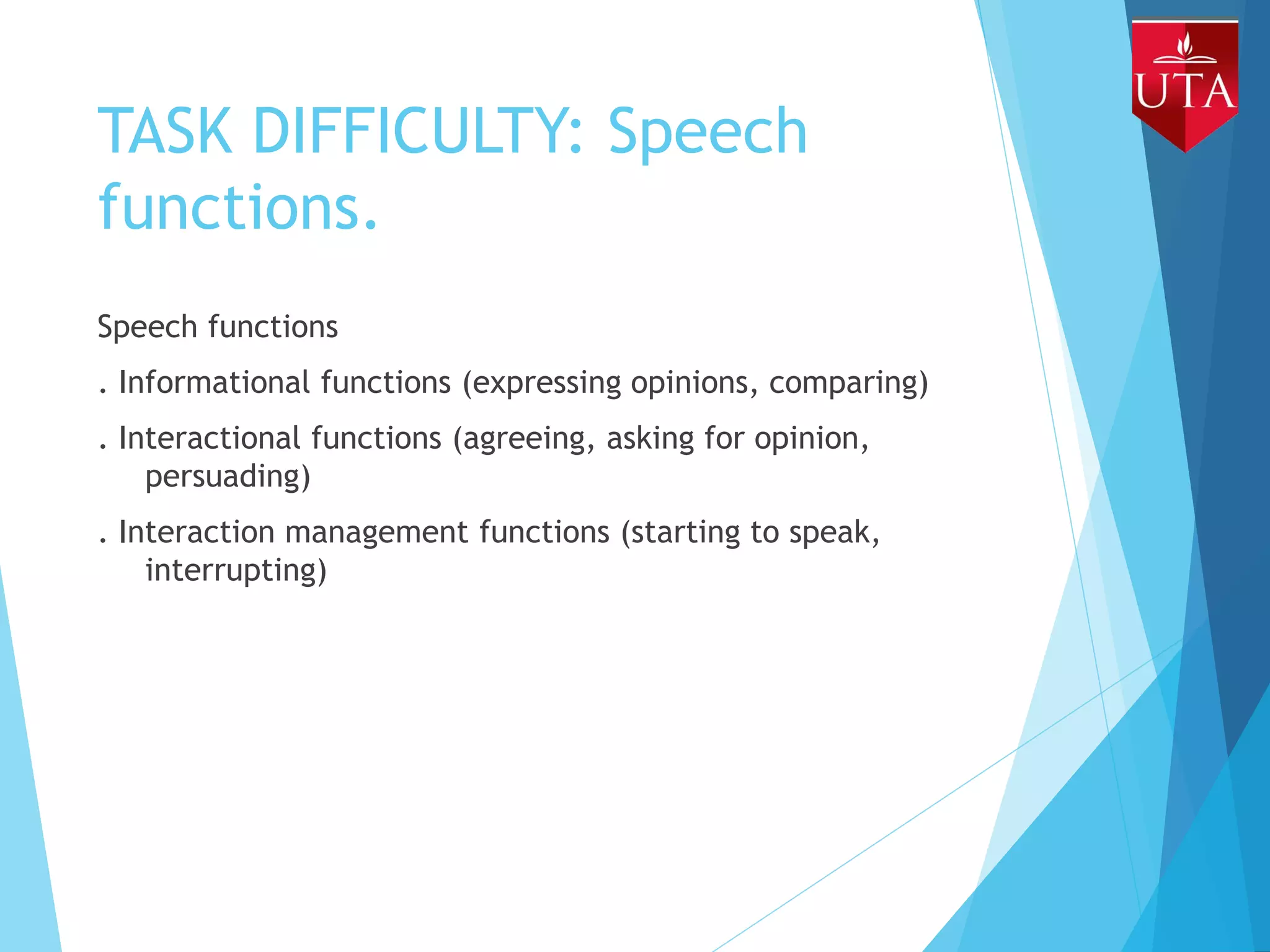 TASK DIFFICULTY: Speech
functions.
Speech functions
. Informational functions (expressing opinions, comparing)
. Interactional functions (agreeing, asking for opinion,
persuading)
. Interaction management functions (starting to speak,
interrupting)
 