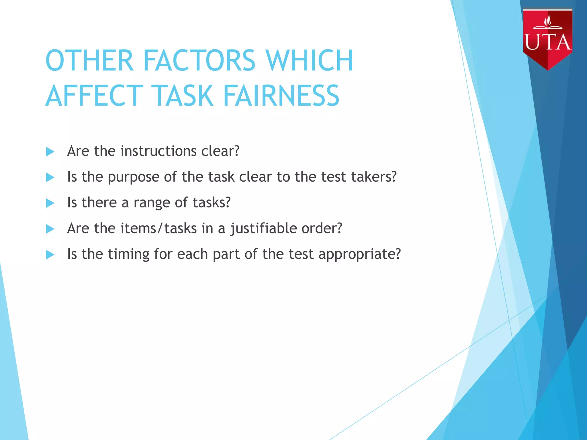 OTHER FACTORS WHICH
AFFECT TASK FAIRNESS
 Are the instructions clear?
 Is the purpose of the task clear to the test takers?
 Is there a range of tasks?
 Are the items/tasks in a justifiable order?
 Is the timing for each part of the test appropriate?
 