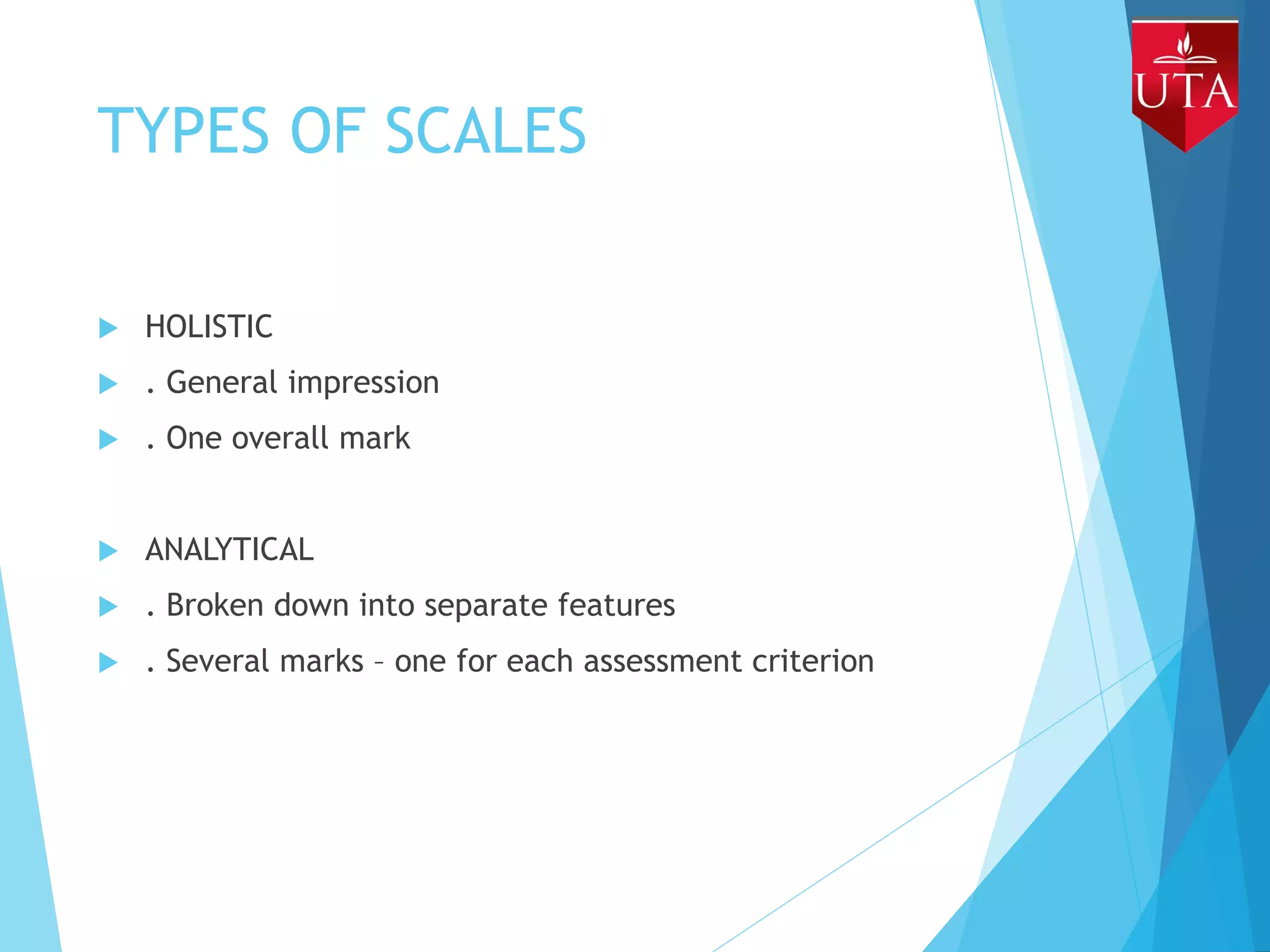 TYPES OF SCALES
 HOLISTIC
 . General impression
 . One overall mark
 ANALYTICAL
 . Broken down into separate features
 . Several marks – one for each assessment criterion
 