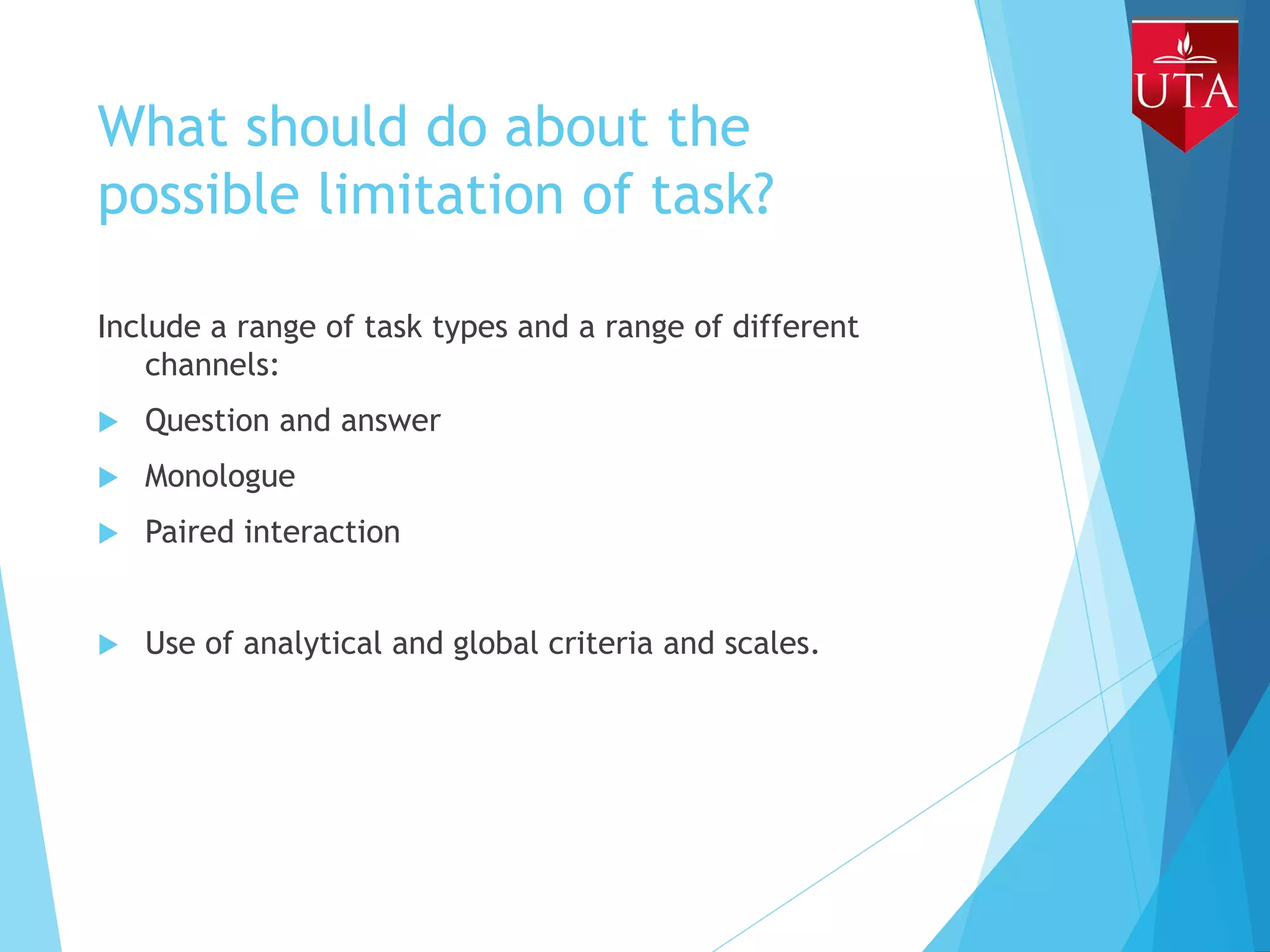 What should do about the
possible limitation of task?
Include a range of task types and a range of different
channels:
 Question and answer
 Monologue
 Paired interaction
 Use of analytical and global criteria and scales.
 