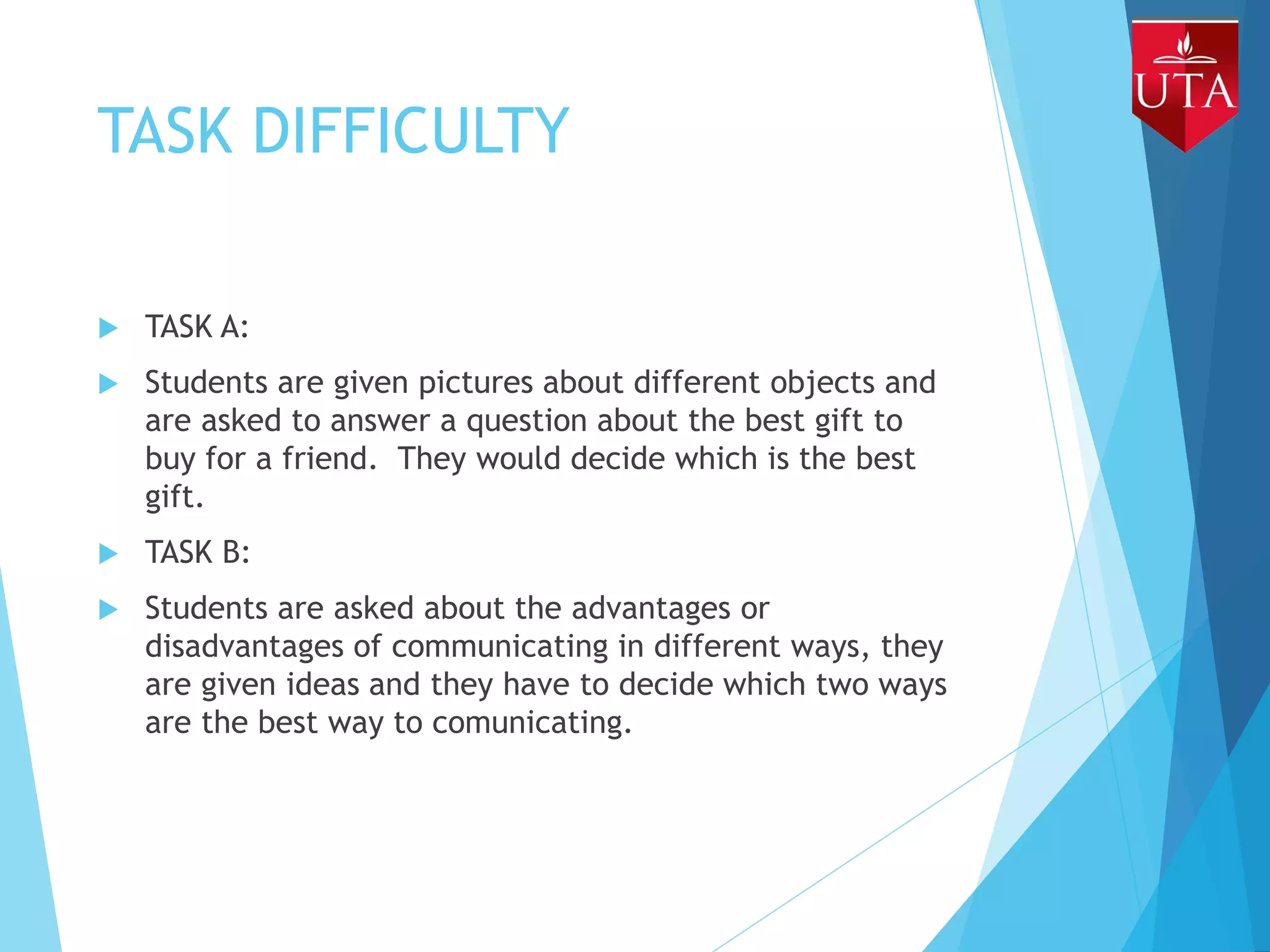 TASK DIFFICULTY
 TASK A:
 Students are given pictures about different objects and
are asked to answer a question about the best gift to
buy for a friend. They would decide which is the best
gift.
 TASK B:
 Students are asked about the advantages or
disadvantages of communicating in different ways, they
are given ideas and they have to decide which two ways
are the best way to comunicating.
 