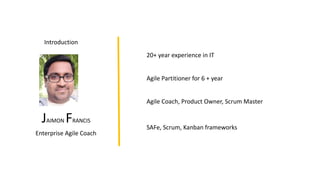 JAIMON FRANCIS
Enterprise Agile Coach
Introduction
Agile Partitioner for 6 + year
20+ year experience in IT
Agile Coach, Product Owner, Scrum Master
SAFe, Scrum, Kanban frameworks
 