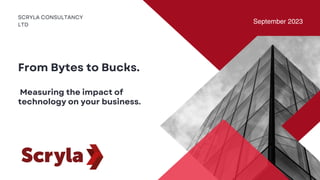 SCRYLA CONSULTANCY
LTD
September 2023
From Bytes to Bucks.
Measuring the impact of
technology on your business.
 
